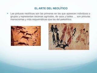 EL ARTE DEL NEOLÍTICO
 Las pinturas neolíticas son las primeras en las que aparecen individuos o
grupos y representan escenas agrícolas, de caza y bailes … son pinturas
monocromas y más esquemáticas que las del paleolítico.
 