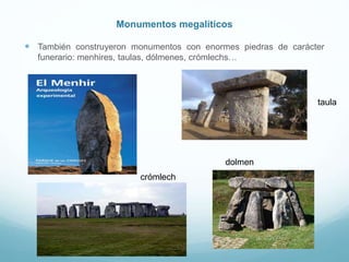 Monumentos megalíticos
 También construyeron monumentos con enormes piedras de carácter
funerario: menhires, taulas, dólmenes, crómlechs…
taula
dolmen
crómlech
 