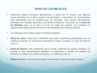 EDAD DE LOS METALES
 Diferentes grupos humanos descubrieron, a partir del VI milenio, que algunas
rocas extraídas de la tierra podían transformarse y convertirse en herramientas
más resistentes que las piedras que ya utilizaban. Las nuevas herramientas
facilitaban los trabajos agrícolas y las tareas cotidianas. Comienza así la Edad de
los Metales, pero no lo hace a la vez en todos los lugares. Los primeros en
realizar estos descubrimientos fueron los habitantes del Próximo Oriente.
 Se distinguen tres etapas según el metal empleado:
 Edad de cobre: metal poco resistente que podía moldearse golpeándolo con un
martillo de piedra. En esta época apareció la rueda, el arado y la vela (6 millones
a.de C.)
 Edad de bronce: más resistente que el cobre ( aleación de cobre y estaño). Lo
fundían a altas temperaturas (aparece la metalurgia o fundido de metales en
hornos) y lo vertían en moldes de piedra. ( 4 millones a. De C.)
 Edad de hierro: con el que se logran herramientas y armas de gran dureza.
 