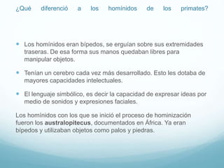 ¿Qué diferenció a los homínidos de los primates?
 Los homínidos eran bípedos, se erguían sobre sus extremidades
traseras. De esa forma sus manos quedaban libres para
manipular objetos.
 Tenían un cerebro cada vez más desarrollado. Esto les dotaba de
mayores capacidades intelectuales.
 El lenguaje simbólico, es decir la capacidad de expresar ideas por
medio de sonidos y expresiones faciales.
Los homínidos con los que se inició el proceso de hominización
fueron los australopitecus, documentados en África. Ya eran
bípedos y utilizaban objetos como palos y piedras.
 