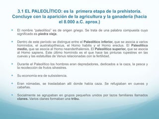 3.1 EL PALEOLÍTICO: es la primera etapa de la prehistoria.
Concluye con la aparición de la agricultura y la ganadería (hacia
el 8.000 a.C. aprox.)
 El nombre “paleolítico” es de origen griego. Se trata de una palabra compuesta cuyo
significado es piedra vieja.
 Dentro de este período se distingue entre el Paleolítico inferior, que se asocia a varios
homínidos, el australopithecus, el Homo habilis y el Homo erectus. El Paleolítico
medio, que se asocia al Homo neanderthalensis. El Paleolítico superior, que se asocia
al Homo sapiens. Este último homínido es el que hace las pinturas rupestres en las
cuevas y las estatuillas de Venus relacionadas con la fertilidad.
 Durante el Paleolítico los hombres eran depredadores, dedicados a la caza, la pesca y
la recolección de frutos silvestres.
 Su economía era de subsistencia.
 Eran nómadas, se trasladaban allí donde había caza. Se refugiaban en cuevas y
cabañas.
 Socialmente se agrupaban en grupos pequeños unidos por lazos familiares llamados
clanes. Varios clanes formaban una tribu.
 