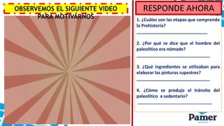 RESPONDE AHORA
1. ¿Cuáles son las etapas que comprende
la Prehistoria?
_____________________________
2. ¿Por qué se dice que el hombre del
paleolítico era nómade?
______________________________
3. ¿Qué ingredientes se utilizaban para
elaborar las pinturas rupestres?
______________________________
4. ¿Cómo se produjo el tránsito del
paleolítico a sedentario?
________________________________
OBSERVEMOS EL SIGUIENTE VIDEO
PARA MOTIVARNOS
 