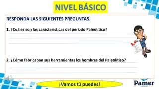 NIVEL BÁSICO
RESPONDA LAS SIGUIENTES PREGUNTAS.
1. ¿Cuáles son las características del periodo Paleolítico?
2. ¿Cómo fabricaban sus herramientas los hombres del Paleolítico?
¡Vamos tú puedes!
 