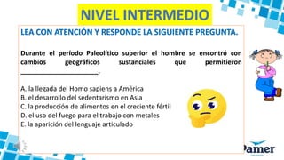 LEA CON ATENCIÓN Y RESPONDE LA SIGUIENTE PREGUNTA.
Durante el período Paleolítico superior el hombre se encontró con
cambios geográficos sustanciales que permitieron
_____________________.
A. la llegada del Homo sapiens a América
B. el desarrollo del sedentarismo en Asia
C. la producción de alimentos en el creciente fértil
D. el uso del fuego para el trabajo con metales
E. la aparición del lenguaje articulado
NIVEL INTERMEDIO
 