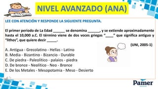 NIVEL AVANZADO (ANA)
LEE CON ATENCIÓN Y RESPONDE LA SIGUIENTE PREGUNTA.
El primer periodo de La Edad ______ se denomina ______, y se extiende aproximadamente
hasta el 10,000 a.C. El término viene de dos voces griegas “____” que significa antiguo y
“lithos”, que quiere decir _____.
(UNI, 2005-1)
A. Antigua - Grecolatino - Hellas - Latino
B. Media - Bizantino - Bizancio - Durable
C. De piedra - Paleolítico - palaios - piedra
D. De bronce - Neolítico - Neo - Bronce
E. De los Metales - Mesopotamia - Meso - Desierto
 