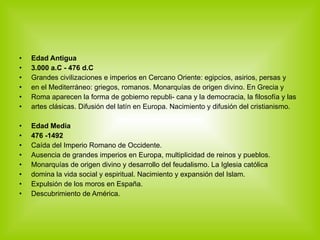 Edad Antigua  3.000 a.C - 476 d.C Grandes civilizaciones e imperios en Cercano Oriente: egipcios, asirios, persas y en el Mediterráneo: griegos, romanos. Monarquías de origen divino. En Grecia y Roma aparecen la forma de gobierno republi- cana y la democracia, la filosofía y las artes clásicas. Difusión del latín en Europa. Nacimiento y difusión del cristianismo. Edad Media 476 -1492 Caída del Imperio Romano de Occidente. Ausencia de grandes imperios en Europa, multiplicidad de reinos y pueblos. Monarquías de origen divino y desarrollo del feudalismo. La Iglesia católica domina la vida social y espiritual. Nacimiento y expansión del Islam. Expulsión de los moros en España. Descubrimiento de América. 