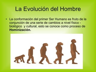La Evolución del Hombre La conformación del primer Ser Humano es fruto de la conjunción de una serie de cambios a nivel físico - biológico  y cultural, esto se conoce como proceso de  Hominización. 