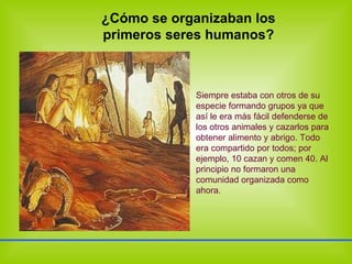 ¿Cómo se organizaban los primeros seres humanos? Siempre estaba con otros de su especie formando grupos ya que así le era más fácil defenderse de los otros animales y cazarlos para obtener alimento y abrigo. Todo era compartido por todos; por ejemplo, 10 cazan y comen 40. Al principio no formaron una comunidad organizada como ahora. 