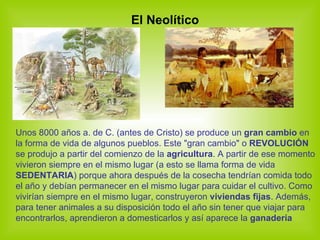 El Neolítico Unos 8000 años a. de C. (antes de Cristo) se produce un  gran cambio  en la forma de vida de algunos pueblos. Este "gran cambio" o  REVOLUCIÓN  se produjo a partir del comienzo de la  agricultura . A partir de ese momento vivieron siempre en el mismo lugar (a esto se llama forma de vida  SEDENTARIA ) porque ahora después de la cosecha tendrían comida todo el año y debían permanecer en el mismo lugar para cuidar el cultivo. Como vivirían siempre en el mismo lugar, construyeron  viviendas fijas . Además, para tener animales a su disposición todo el año sin tener que viajar para encontrarlos, aprendieron a domesticarlos y así aparece la  ganadería 