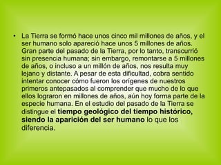 La Tierra se formó hace unos cinco mil millones de años, y el ser humano solo apareció hace unos 5 millones de años. Gran parte del pasado de la Tierra, por lo tanto, transcurrió sin presencia humana; sin embargo, remontarse a 5 millones de años, o incluso a un millón de años, nos resulta muy lejano y distante. A pesar de esta dificultad, cobra sentido intentar conocer cómo fueron los orígenes de nuestros primeros antepasados al comprender que mucho de lo que ellos lograron en millones de años, aún hoy forma parte de la especie humana. En el estudio del pasado de la Tierra se distingue el  tiempo geológico del tiempo histórico, siendo la aparición del ser humano  lo que los diferencia. 