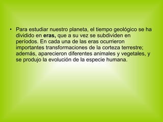 Para estudiar nuestro planeta, el tiempo geológico se ha dividido en  eras,  que a su vez se subdividen en períodos. En cada una de las eras ocurrieron importantes transformaciones de la corteza terrestre; además, aparecieron diferentes animales y vegetales, y se produjo la evolución de la especie humana.  