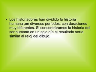 Los historiadores han dividido la historia humana ,en diversos períodos, con duraciones muy diferentes. Si concentráramos la historia del ser humano en un solo día el resultado sería similar al reloj del dibujo. 