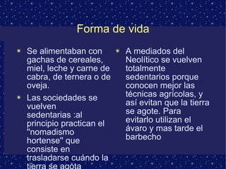 Forma de vida 
✴ Se alimentaban con 
gachas de cereales, 
miel, leche y carne de 
cabra, de ternera o de 
oveja. 
✴ Las sociedades se 
vuelven 
sedentarias :al 
principio practican el 
''nomadismo 
hortense'' que 
consiste en 
trasladarse cuándo la 
tierra se agota 
✴ A mediados del 
Neolítico se vuelven 
totalmente 
sedentarios porque 
conocen mejor las 
técnicas agrícolas, y 
así evitan que la tierra 
se agote. Para 
evitarlo utilizan el 
ávaro y mas tarde el 
barbecho 
 