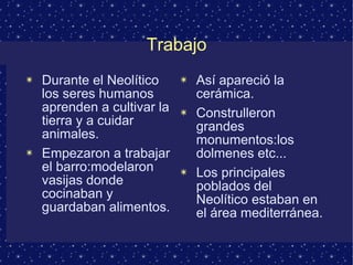 Trabajo 
✴ Durante el Neolítico 
los seres humanos 
aprenden a cultivar la 
tierra y a cuidar 
animales. 
✴ Empezaron a trabajar 
el barro:modelaron 
vasijas donde 
cocinaban y 
guardaban alimentos. 
✴ Así apareció la 
cerámica. 
✴ Construlleron 
grandes 
monumentos:los 
dolmenes etc... 
✴ Los principales 
poblados del 
Neolítico estaban en 
el área mediterránea. 
 