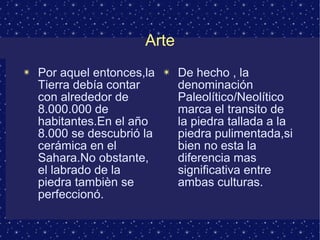 Arte 
✴ Por aquel entonces,la 
Tierra debía contar 
con alrededor de 
8.000.000 de 
habitantes.En el año 
8.000 se descubrió la 
cerámica en el 
Sahara.No obstante, 
el labrado de la 
piedra tambièn se 
perfeccionó. 
✴ De hecho , la 
denominación 
Paleolítico/Neolítico 
marca el transito de 
la piedra tallada a la 
piedra pulimentada,si 
bien no esta la 
diferencia mas 
significativa entre 
ambas culturas. 
 