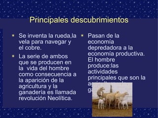 Principales descubrimientos 
✴ Se inventa la rueda,la 
vela para navegar y 
el cobre. 
✴ La serie de ambos 
que se producen en 
la vida del hombre 
como consecuencia a 
la aparición de la 
agricultura y la 
ganadería es llamada 
revolución Neolítica. 
✴ Pasan de la 
economía 
depredadora a la 
economía productiva. 
El hombre 
produce:las 
actividades 
principales que son la 
agricultura y la 
ganaderia. 
 
