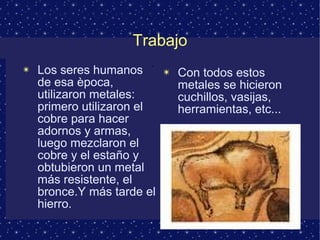 Trabajo 
✴ Los seres humanos 
de esa època, 
utilizaron metales: 
primero utilizaron el 
cobre para hacer 
adornos y armas, 
luego mezclaron el 
cobre y el estaño y 
obtubieron un metal 
más resistente, el 
bronce.Y más tarde el 
hierro. 
✴ Con todos estos 
metales se hicieron 
cuchillos, vasijas, 
herramientas, etc... 
. 
 