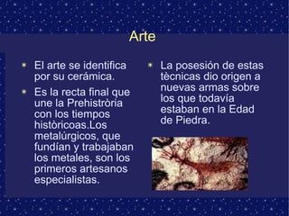 Arte 
✴ El arte se identifica 
por su cerámica. 
✴ Es la recta final que 
une la Prehistròria 
con los tiempos 
històricoas.Los 
metalúrgicos, que 
fundían y trabajaban 
los metales, son los 
primeros artesanos 
especialistas. 
✴ La posesión de estas 
tècnicas dio origen a 
nuevas armas sobre 
los que todavía 
estaban en la Edad 
de Piedra. 
 