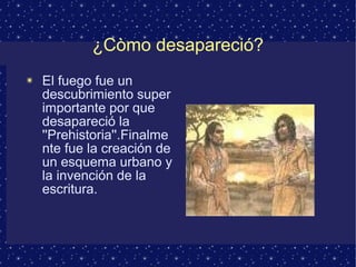 ¿Còmo desapareció? 
✴ El fuego fue un 
descubrimiento super 
importante por que 
desapareció la 
''Prehistoria''.Finalme 
nte fue la creación de 
un esquema urbano y 
la invención de la 
escritura. 
 