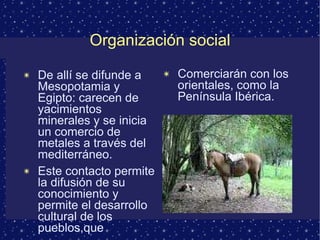 Organización social De allí se difunde a Mesopotamia y Egipto: carecen de yacimientos minerales y se inicia un comercio de metales a través del mediterráneo. Este contacto permite la difusión de su conocimiento y permite el desarrollo cultural de los pueblos,que  Comerciarán con los orientales, como la Península Ibérica. 