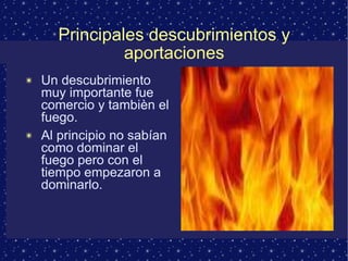 Principales descubrimientos y aportaciones Un descubrimiento muy importante fue comercio y tambièn el fuego. Al principio no sabían como dominar el fuego pero con el tiempo empezaron a dominarlo. 