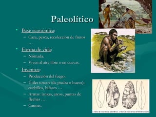 Paleolítico Base económica : Caza, pesca, recolección de frutos … Forma de vida : Nómada. Viven al aire libre o en cuevas. Inventos : Producción del fuego. Útiles toscos (de piedra o hueso): cuchillos, bifaces … Armas: lanzas, arcos, puntas de flechas … Canoas. 