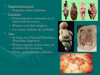 Organización social : Pequeñas tribus familiares. Creencias : Enterramientos, santuarios en el interior de las cuevas. Pinturas con fines mágicos. Las venus: símbolo de fertilidad. Arte : Se inicia en el final del Paleolítico (Paleolítico Superior) Pintura rupestre (sobre roca), en el interior de las cuevas. Pintan, generalmente, animales. 