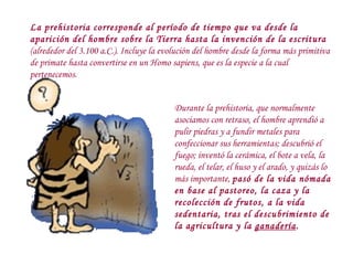 La prehistoria corresponde al período de tiempo que va desde la aparición del hombre sobre la Tierra hasta la invención de la escritura  (alrededor del 3.100 a.C.). Incluye la evolución del hombre desde la forma más primitiva de primate hasta convertirse en un Homo sapiens, que es la especie a la cual pertenecemos. Durante la prehistoria, que normalmente asociamos con retraso, el hombre aprendió a pulir piedras y a fundir metales para confeccionar sus herramientas; descubrió el fuego; inventó la cerámica, el bote a vela, la rueda, el telar, el huso y el arado, y quizás lo más importante,  pasó de la vida nómada en base al pastoreo, la caza y la recolección de frutos, a la vida sedentaria, tras el descubrimiento de la agricultura y la  ganadería . 