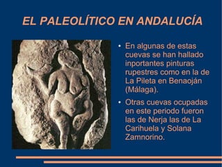 EL PALEOLÍTICO EN ANDALUCÍA
              ●   En algunas de estas
                  cuevas se han hallado
                  inportantes pinturas
                  rupestres como en la de
                  La Pileta en Benaoján
                  (Málaga).
              ●   Otras cuevas ocupadas
                  en este periodo fueron
                  las de Nerja las de La
                  Carihuela y Solana
                  Zamnorino.
 