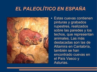 EL PALEOLÍTICO EN ESPAÑA
            ●   Estas cuevas contienen
                pinturas y grabados
                rupestres, realizados
                sobre las paredes y los
                techos, que representan
                animales. Las más
                destacadas son las de
                Altamira en Cantabría,
                también se han
                encontrado cuevas en
                el País Vasco y
                Asturias.
 