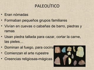 PALEOLÍTICO Eran nómadas Formaban pequeños grupos familiares Vivían en cuevas o cabañas de barro, piedras y ramas Usan piedra tallada para cazar, cortar la carne, las pieles… Dominan al fuego, para cocinar y defensivo  Comienzan el arte rupestre Creencias religiosas-mágicas  
