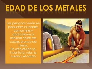 EDAD DE LOS METALESLas personas vivían en pequeñas ciudades con un jefe y aprendieron a fabricar cosas de cobre, bronce de hierro.En esta etapa se inventó la vela, la rueda y el arado