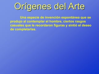 Orígenes del Arte
      Una especie de invención espontánea que se
produjo al contemplar el hombre, ciertos rasgos
casuales que le recordaron figuras y sintió el deseo
de completarlas.
 