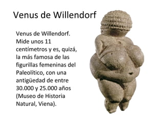Venus de Willendorf Venus de Willendorf. Mide unos 11 centímetros y es, quizá, la más famosa de las figurillas femeninas del Paleolítico, con una antigüedad de entre 30.000 y 25.000 años (Museo de Historia Natural, Viena).  