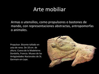 Arte mobiliar Armas o utensilios, como propulsores o bastones de mando, con representaciones abstractas, antropomorfas o animales. Propulsor. Bisonte tallado en asta de reno. De 10 cm. de altura. Cueva de la Madeleine. Dordoña, Francia. Museo de las Antigüedades Nacionales de St. Germain-en-Laye. 