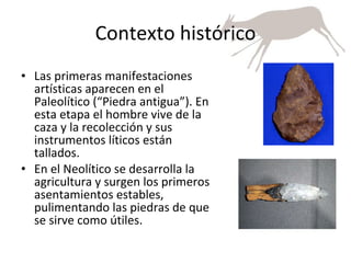 Contexto histórico Las primeras manifestaciones artísticas aparecen en el Paleolítico (“Piedra antigua”). En esta etapa el hombre vive de la caza y la recolección y sus instrumentos líticos están tallados. En el Neolítico se desarrolla la agricultura y surgen los primeros asentamientos estables, pulimentando las piedras de que se sirve como útiles. 