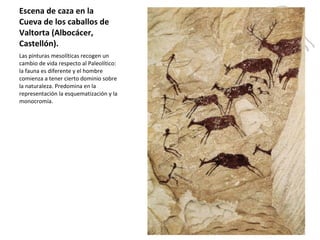Escena de caza en la Cueva de los caballos de Valtorta (Albocácer, Castellón).  Las pinturas mesolíticas recogen un cambio de vida respecto al Paleolítico: la fauna es diferente y el hombre comienza a tener cierto dominio sobre la naturaleza. Predomina en la representación la esquematización y la monocromía. 