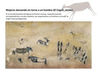 Mujeres danzando en torno a un hombre (El Cogull, Lérida).  En la escuela levantina las figuras ya forman escenas, mayoritariamente correspondientes a la vida cotidiana, son esquemáticas y el hombre y la mujer se erigen como protagonistas.  