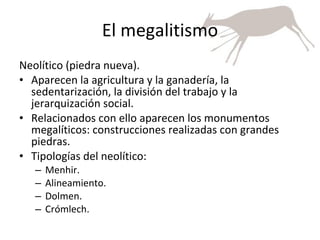 El megalitismo Neolítico (piedra nueva). Aparecen la agricultura y la ganadería, la sedentarización, la división del trabajo y la jerarquización social. Relacionados con ello aparecen los monumentos megalíticos: construcciones realizadas con grandes piedras. Tipologías del neolítico: Menhir. Alineamiento. Dolmen. Crómlech. 