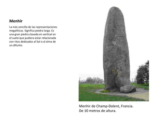 Menhir La más sencilla de las representaciones megalíticas. Significa piedra larga. Es una gran piedra clavada en vertical en el suelo que pudiera estar relacionada con ritos dedicados al Sol o al alma de un difunto. Menhir de Champ-Dolent, Francia. De 10 metros de altura. 