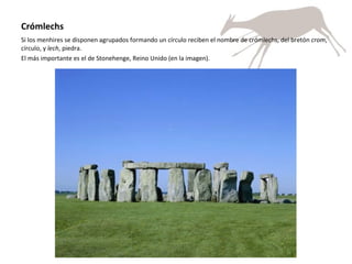 Crómlechs Si los menhires se disponen agrupados formando un círculo reciben el nombre de crómlechs, del bretón  crom , círculo, y  lech , piedra. El más importante es el de Stonehenge, Reino Unido (en la imagen). 