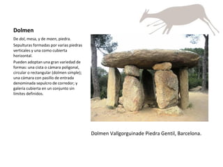Dolmen De  dol , mesa, y de  maen , piedra. Sepulturas formadas por varias piedras verticales y una como cubierta horizontal.  Pueden adoptan una gran variedad de formas: una cista o cámara poligonal, circular o rectangular (dolmen simple); una cámara con pasillo de entrada denominada sepulcro de corredor; y galería cubierta en un conjunto sin límites definidos. Dolmen Vallgorguinade Piedra Gentil, Barcelona. 