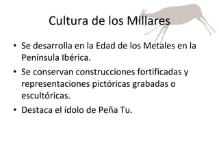 Cultura de los Millares Se desarrolla en la Edad de los Metales en la Península Ibérica.  Se conservan construcciones fortificadas y representaciones pictóricas grabadas o escultóricas. Destaca el ídolo de Peña Tu. 