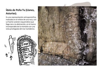 Ídolo de Peña Tu (Llanes, Asturias).  Es una representación antropomórfica realizada en el relieve de una roca, con un fuerte carácter esquemático que llega casi a la abstracción, en el marco incomparable de la montaña con una vista privilegiada del mar Cantábrico.  