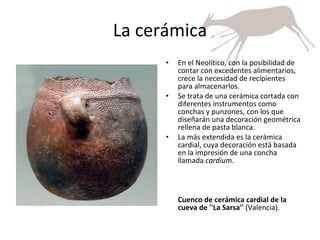 La cerámica En el Neolítico, con la posibilidad de contar con excedentes alimentarios, crece la necesidad de recipientes para almacenarlos. Se trata de una cerámica cortada con diferentes instrumentos como conchas y punzones, con los que diseñarán una decoración geométrica rellena de pasta blanca.  La más extendida es la cerámica cardial, cuya decoración está basada en la impresión de una concha llamada  cardium . Cuenco de cerámica cardial de la cueva de ''La Sarsa''  (Valencia). 