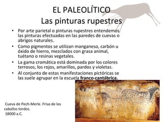 EL PALEOLÍTICO Las pinturas rupestres Por arte parietal o pinturas rupestres entendemos las pinturas efectuadas en las paredes de cuevas o abrigos naturales. Como pigmentos se utilizan manganeso, carbón u óxido de hierro, mezclados con grasa animal, tuétano o resinas vegetales. La gama cromática está dominada por los colores terrosos, los rojos, amarillos, pardos y violetas. Al conjunto de estas manifestaciones pictóricas se las suele agrupar en la escuela  franco-cantábrica.   Cueva de Pech-Merle. Friso de los caballos tordos.  18000 a.C.  