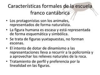 Características formales de la escuela franco cantábrica Los protagonistas son los animales, representados de forma naturalista. La figura humana es escasa y está representada de forma esquemática y simbólica. Se trata de figuras yuxtapuestas, no forman escenas. El intento de dotar de dinamismo a las representaciones lleva a recurrir a la policromía y a aprovechar los relieves naturales de la roca. Tratamiento de perfil y preferencia por la linealidad en las figuras. 