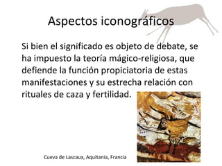 Aspectos iconográficos Si bien el significado es objeto de debate, se ha impuesto la teoría mágico-religiosa, que defiende la función propiciatoria de estas manifestaciones y su estrecha relación con rituales de caza y fertilidad. Cueva de Lascaux, Aquitania, Francia 
