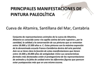 PRINCIPALES MANIFESTACIONES DE PINTURA PALEOLÍTICA Cueva de Altamira, Santillana del Mar, Cantabria . Conjunto de representaciones animales de la cueva de Altamira.  Altamira es conocida como «la capilla sixtina del arte rupestre», por la cantidad, la calidad y la conservación de sus pinturas que se remontan entre 18.000 y 12.500 años a. C. Estas pinturas son la máxima expresión de la denominada escuela Franco-Cantábrica dentro del arte parietal. Aún no se tiene claro la función de estas manifestaciones que tienen entre 14.500 y 20.000 años de antigüedad. Entre sus características formales más destacadas están el protagonismo de las representaciones de animales y la falta de unidad entre las diferentes figuras que parecen estar yuxtapuestas más que en una misma escena.  
