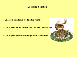 1. La arcilla blanda era modelada a mano. 2. Los objetos se decoraban con motivos geométricos 3. Los objetos era cocidos en pozos o chimeneas Cerámica Neolítica 